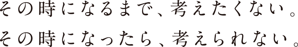 その時になるまで、考えたくない。その時になったら、考えられない。